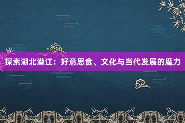 探索湖北潜江：好意思食、文化与当代发展的魔力